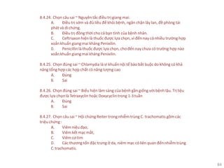 84
8.4.24. Chọn câu sai ~ Nguyên tắc điều trị giang mai:
A. Điều trị sớm và đủ liều để khỏi bệnh, ngăn chặn lây lan, đề phòng tái
phát và di chứng.
B. Điều trị đồng thời cho cả bạn tình của bệnh nhân.
C. Ceftriaxon hiện là thuốc được lựa chọn, vì đến nay có nhiều trường hợp
xoắn khuẩn giang mai kháng Penixilin.
D. Penicillin là thuốc được lựa chọn, cho đến nay chưa có trường hợp nào
xoắn khuẩn giang mai kháng Penixilin.
8.4.25. Chọn đúng sai ~ Chlamydia là vi khuẩn nội tế bào bắt buộc do không có khả
năng tổng hợp các hợp chất có năng lượng cao
A. Đúng
B. Sai
8.4.26. Chọn đúng sai ~ Biểu hiện lâm sàng của bệnh gần giống với bệnh lậu. Trịliệu
được lựa chọn là Tetraxyclin hoặc Doxycyclin trong 1-3 tuần
A. Đúng
B. Sai
8.4.27. Chọn câu sai ~ Hội chứng Reiter trong nhiễm trùng C. trachomatis.gồm các
triệu chứng :
A. Viêm niệu đạo,
B. Viêm kết mạc mắt,
C. Viêm cơ tim
D. Các thương tổn đặc trưng ở da, niêm mạc có liên quan đến nhiễm trùng
C.trachomatis.
 