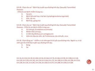 85
8.4.28. Chọn câu sai ~ Bệnh lây truyền qua đường tình dục (Sexually Transmitted
Diseases
- STDs) là các bệnh nhiễm trùng sau :
A. Hạ cam,
B. Bệnh hột xoài hay u hạt bẹn (Lymphogranuloma inguinale)
C. Ghẻ, rận mu
D. Bệnh lậu, giang mai
8.4.29. Chọn câu sai ~ Bệnh lây truyền qua đường tình dục (Sexually Transmitted
Diseases - STDs) là các bệnh nhiễm trùng sau :
A. Sùimàogà,(Condyloma acuminata)
B. Nhiễm HSV sinh dục,
C. U mềmlây(Molluscum contagiosum)
D. Viêm âm đạo do nấm, do Trichomonas, do vi khuẩn, virus
8.4.30. Chọn đúng sai ~ nhiễm vi rút viêm gan B chủ yếu qua đường máu. Ngoài ra, vi rút
viêm gan B có thể lây truyền qua đường tình dục.
A. Đúng
B. Sai
8.4.1A, 8.4.2A,8.4.3D,8.4.4B,8.4.5A, 8.4.6A,8.4.7A, 8.4.8A, 8.4.9D, 8.4.10B,8.4.11B,
8.4.12A,8.4.13D,8.4.14C,8.4.15A,8.4.16A,8.4.17C, 8.4.18D,8.4.19A,8.4.20A,8.4.21A,
8.4.22B,8.4.23C,8.4.24C,8.4.25A,8.4.26A,8.4.27C,8.4.28B,8.4.29D,8.4.30A
 