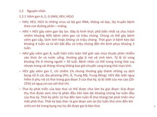 1.2 Nguyên nhân
1.2.1 Viêm gan A, E, G (HAV, HEV, HGV)
‒ HAV, HEV, HGV là những virus có bộ gen RNA, không vỏ bọc, lây truyền bệnh
theo con đường phân – miệng.
‒ HAV + HEV gây viêm gan lây lan. Đây là hình thức phổ biến nhất và chịu trách
nhiệm khoảng 40% bệnh viêm gan có triệu chứng. Chúng có thể gây bệnh
viêm gan cấp, lành tính hoặc không có triệu chứng. Thời gian ử bệnh kéo dài
khoảng 4 tuần và từ khi bắt đầu có triệu chứng đến khi bình phục khoảng 3
tuần.
‒ HAV gây viêm gan A, xuất hiện trên toàn thế giới vào mùa thudo phân nhiễm
vào thức ăn và nước uống. thường gặp ở nơi vệ sinh kém. Tỷ lệ tử vong
khoảng 5% ở nhừng người > 50 tuổi. Bệnh nhân có thể trong trong thái suy
nhược trong vài tháng nhưng không bao giờ chuyển sang trạng thái mạn tính.
‒ HEV gây viêm gan E, chỉ chiếm 1% nhưng thường gây thành những vụ dịch
bùng nổ ở các địa phương (Phi, Á, Trung Mỹ, Trung Đông). HEV đặc biệt nguy
hiểm ở phụ nữ có thai trong giai đoạn 3 của thai kỳ, tỷ lệ chết của mẹ cao (20-
25%) và nguy cơ cao với thai nhi.
‒ Thai kỳ phát triển của bào thai có thể được chia làm ba giai đoạn: Giai đoạn
thụ thai được xem như là phần đầu tiên kéo dài khoảng chừng hai tuần đầu
của thai kỳ. Thời kỳ phôi: từ hai đến tám tuần lễ (hai tháng) bé phát triển như
một phôi thai. Thời kỳ bào thai: là giai đoạn còn lại (từ tuần thứ chín đến khi
sinh) em bé trong bụng mẹ lúc đó được gọi là bào thai. 3
 