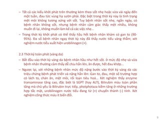 9
‒ Tất cả các kiểu khởi phát trên thường kèm theo sốt nhẹ hoặc vừa vài ngày đến
một tuần, đau tức vùng hạ sườn phải. Đặc biệt trong thời kỳ này là tình trạng
mệt mỏi không tương xứng với sốt. Tuy bệnh nhân sốt nhẹ, ngắn ngày, có
bệnh nhân không sốt, nhưng bệnh nhân cảm giác thấy mệt nhiều, không
muốn đi lại, không muốn làm kể cả các việc nhẹ...
‒ Trong thời kỳ khởi phát có thể thấy hầu hết bệnh nhân khám có gan to (90-
95%). Đa số bệnh nhân ngay thời kỳ này đã thấy nước tiểu vàng thẫm; xét
nghiệm nước tiểu xuất hiện urobilinogen (+).
2.3 Thời kỳ toàn phát (vàng da)
‒ Bắt đầu vào thời kỳ vàng da bệnh nhân hầu như hết sốt. ở mức độ nhẹ và vừa
bệnh nhân thường cảm thấy dễ chịu hẳn lên, ăn được, hết đau khớp...
‒ Ngược lại, với những bệnh nhân mức độ nặng bước vào thời kỳ vàng da các
triệu chứng bệnh phát triển và nặng hẳn lên: Gan to, đau, một số trường hợp
có lách to, chán ăn, mệt mỏi, rối loạn tiêu hoá... Xét nghiệm thấy enzyme
transaminase tăng cao, đặc biệt là SGPT (hay ALT), Bilirubin máu toàn phần
tăng mà chủ yếu là Bilirubin trực tiếp, photphotaza kiềm tăng ở những trường
hợp tắc mật, urobilinogen nước tiểu đang từ (+) chuyển thành (-) tính. Xét
nghiệm công thức máu ít biến đổi.
 