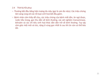 11
2.4 Thời kỳ hồi phục
‒ Thường bắt đầu bằng hiện tượng đa niệu (gọi là cơn đa niệu). Các triệu chứng
lâm sàng cùng với các rối loạn sinh hoá bắt đầu giảm.
‒ Bệnh nhân cảm thấy dễ chịu, các triệu chứng của bệnh mất dần, ăn ngủ được,
nước tiểu trong, gan thu dần về bình thường, các xét nghiệm transaminase,
bilirubin và các chỉ tiêu sinh hoá khác dần dần trở về bình thường. Tuy vậy
cảm giác mệt mỏi và tức, nặng ở vùng gan nhất là sau khi ăn còn có thể kéo
dài.
 