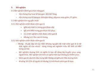 12
3. Xét nghiệm
3.1 Xét nghiệm đánh giá chức năng gan
‒ Hội chứng hủy hoại tế bào gan: AST/ALT tăng.
‒ Hội chứng suy tế bào gan: Bilirubin tăng, albumin máu giảm, PT giảm.
3.2 Xét nghiệm tìm nguyên nhân
3.2.1 Xét nghiệm chẩn đoán viêm gan A
+ IgM anti HAV (+) trong giai đoạn cấp.
+ IgG anti HAV trong giai đoạn hồi phục
+ 3.2.2 Xét nghiệm chẩn đoán viêm gan B
+ HBsAg (+) 2 lần cách 6 tháng.
3.2.2 Xét nghiệm chẩn đoán viêm gan B
‒ HBsAg : thuộc lớp vỏ của HBV (Kháng nguyên bề mặt viêm gan B là bề
mặt ngoài vỏ của virus) - dùng trong xét nghiệm máu để biết có HBV
trong cơ thể.
‒ Xét nghiệm dương tính có nghĩa là bạn dễ dàng lây truyền virus sang
người khác. Xét nghiệm âm tính có nghĩa hiện bạn không bị nhiễm virus.
‒ Viêm gan B cấp tính đặc trưng bởi HBsAg và IgM anti-HBc dương tính.
‒ Khoảng 10-15% số người có HbsAg (+) trở thành viêm gan B mạn.
 
