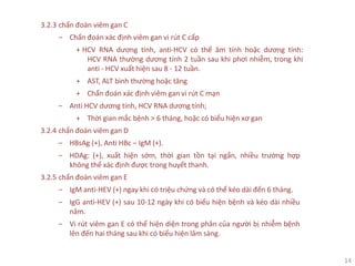 14
3.2.3 chẩn đoán viêm gan C
‒ Chẩn đoán xác định viêm gan vi rút C cấp
+ HCV RNA dương tính, anti-HCV có thể âm tính hoặc dương tính:
HCV RNA thường dương tính 2 tuần sau khi phơi nhiễm, trong khi
anti - HCV xuất hiện sau 8 - 12 tuần.
+ AST, ALT bình thường hoặc tăng
+ Chẩn đoán xác định viêm gan vi rút C mạn
‒ Anti HCV dương tính, HCV RNA dương tính;
+ Thời gian mắc bệnh > 6 tháng, hoặc có biểu hiện xơ gan
3.2.4 chẩn đoán viêm gan D
‒ HBsAg (+), Anti HBc – IgM (+).
‒ HDAg: (+), xuất hiện sớm, thời gian tồn tại ngắn, nhiều trường hợp
không thể xác định được trong huyết thanh.
3.2.5 chẩn đoán viêm gan E
‒ IgM anti-HEV (+) ngay khi có triệu chứng và có thể kéo dài đến 6 tháng.
‒ IgG anti-HEV (+) sau 10-12 ngày khi có biểu hiện bệnh và kéo dài nhiều
năm.
‒ Vi rút viêm gan E có thể hiện diện trong phân của người bị nhiễm bệnh
lên đến hai tháng sau khi có biểu hiện lâm sàng.
 