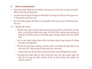 15
4. Điều trị và phòng bệnh
• Cũng như nhiều bệnh do virut khác, viêm gan virut cho tới nay chưa có thuốc
điều trị đặc hiệu có hiệu quả.
• Tuy vậy một vài thuốc kháng virut đã được áp dụng cho điều trị viêm gan B và
C nhưng hiệu quả chưa cao.
• Do đó những nguyên tắc điều trị chung bệnh viêm gan virut có thể khái quát
như sau:
4.1 Nguyên tắc chung
‒ Chế độ nghỉ ngơi và nằm nghỉ tại giường trong thời kỳ khởi phát và toàn
phát, sau đó hoạt động nhẹ nhàng. ở tư thế nằm, lượng máu qua gan sẽ
tăng lên 25-30% so với tư thế đứng, giúp cho gan được tưới máu nhiều
hơn.
‒ Khi ra viện bệnh nhân được miễn lao động nặng trong vòng 6-12 tháng
tuỳ theo mức độ bệnh.
‒ Chế độ ăn giàu đạm, đường, vitamin, giảm mỡ động vật đặc biệt là các
món xào, rán. Tăng cường ăn hoa quả tươi, sữa chua.
‒ Kiêng rượu, bia và hạn chế sử dụng các thuốc, hoá chất gây độc cho gan.
‒ Sử dụng các thuốc điều trị triệu chứng khi cần: Lợi mật, truyền dịch, lợi
tiểu khi có vàng da đậm; vitamin K khi có hội chứng xuất huyết; các
vitamin nhóm B.
 