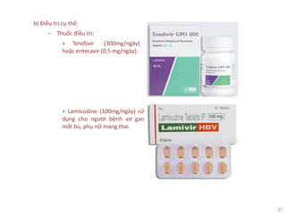 17
b) Điều trị cụ thể:
‒ Thuốc điều trị:
+ Tenofovir (300mg/ngày)
hoặc entecavir (0,5 mg/ngày).
+ Lamivudine (100mg/ngày) sử
dụng cho người bệnh xơ gan
mất bù, phụ nữ mang thai.
 