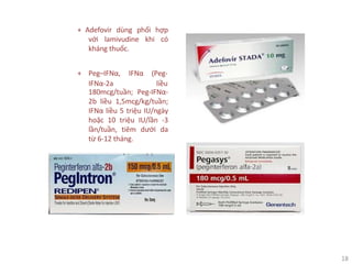 18
+ Peg–IFNα, IFNα (Peg-
IFNα-2a liều
+ Adefovir dùng phối hợp
với lamivudine khi có
kháng thuốc.
180mcg/tuần; Peg-IFNα-
2b liều 1,5mcg/kg/tuần;
IFNα liều 5 triệu IU/ngày
hoặc 10 triệu IU/lần -3
lần/tuần, tiêm dưới da
từ 6-12 tháng.
 