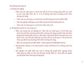 19
Dự phòng viêm gan B
a. Phòng chủ động:
‒ Tiêm vắc xin viêm gan vi rút B cho tất cả trẻ em trong vòng 24h sau sinh
và các mũi tiếp theo lúc 2, 3 và 4 tháng tuổi theo chương trình tiêm
chủng mở rộng.
‒ Tiêm vắc xin viêm gan vi rút B cho các đối tượng chưa bị nhiễm HBV.
‒ Cần xét nghiệm HBsAg và anti-HBs trước khi tiêm phòng vắc xin.
‒ Tiêm vắc xin viêm gan vi rút B cho nhân viên y tế.
b. Phòng lây truyền từ mẹ sang con:
‒ Nếu mẹ mang thai có HBsAg (+): Tiêm vắc xin viêm gan vi rút B liều sau
sinh cho trẻ theo chương trình tiêm chủng mở rộng và phối hợp với tiêm
kháng thể kháng HBV cho trẻ. Nên tiêm cùng thời điểm nhưng ở hai vị trí
khác nhau. Sau đó tiêm đầy đủ các liều vắc xin viêm gan vi rút B cho trẻ
theo quy định của chương trình tiêm chủng mở rộng.
‒ Nếu mẹ mang thai có HBV-DNA > 106 copies/ml (200.000 IU/mL):
‒ Dùng thuốc kháng vi rút (lamivudine hoặc tenofovir) từ 3 tháng cuối của
thai kỳ.
‒ Xét nghiệm lại HBV DNA sau sinh 3 tháng để quyết định ngừng thuốc
hoặc tiếp tục điều trị nếu mẹ đủ tiêu chuẩn điều trị. Theo dõi sát người
mẹ để phát hiện viêm gan bùng phát.
 