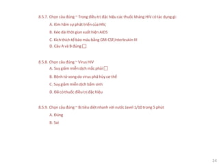 24
8.5.7. Chọn câu đúng ~ Trong điều trị đặc hiệu các thuốc kháng HIV có tác dụng gì:
A. Kìm hãm sự phát triển của HIV,
B. Kéo dài thời gian xuất hiện AIDS
C. Kích thích tế bào máu bằng GM-CSF,Interleukin III
D. Câu A và B đúng 
8.5.8. Chọn câu đúng ~ Virus HIV
A. Suy giảm miễn dịch mắc phải 
B. Bệnh tử vong do virus phá hủy cơ thể
C. Suy giảm miễn dịch bẩm sinh
D. Đã có thuốc điều trị đặc hiệu
8.5.9. Chọn câu đúng ~ Bị tiêu diệt nhanh với nước Javel 1/10 trong 5 phút
A. Đúng
B. Sai
 