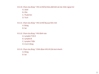 25
8.5.10. Chọn câu đúng ~ HIV có thể bị thiêu diệt bởi các tác nhân ngoại trừ
A. Javel
B. Cồn
C. Thuốctím
D. Tia X
8.5.11. Chọn câu đúng ~ HIV có thể lây qua hôn môi
A. Đúng
B. Sai
8.5.12. Chọn câu đúng ~ HIV đánh vào
A. Lympho T CD 4
B. LymphoB
C. Lympho T độc
D. A và C đúng
8.5.13. Chọn câu đúng ~ Chẩn đóan HIV chỉ cần test nhanh:
A. Đúng
B. Sai
 