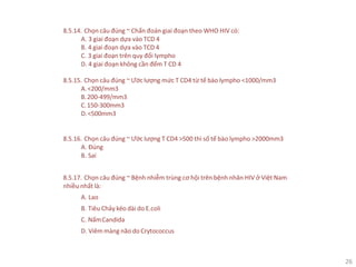 26
8.5.14. Chọn câu đúng ~ Chẩn đoán giai đoạn theo WHO HIV có:
A. 3 giai đoạn dựa vào TCD 4
B. 4 giai đoạn dựa vào TCD 4
C. 3 giai đoạn trên quy đổi lympho
D. 4 giai đoạn không cần đếm T CD 4
8.5.15. Chọn câu đúng ~ Ước lượng mức T CD4 từ tế bào lympho <1000/mm3
A.<200/mm3
B.200-499/mm3
C.150-300mm3
D.<500mm3
8.5.16. Chọn câu đúng ~ Ước lượng T CD4 >500 thì số tế bào lympho >2000mm3
A. Đúng
B. Sai
8.5.17. Chọn câu đúng ~ Bệnh nhiễm trùng cơ hội trên bệnh nhân HIV ở Việt Nam
nhiều nhất là:
A. Lao
B. Tiêu Chảy kéo dài do E.coli
C. NấmCandida
D. Viêm màng não do Crytococcus
 