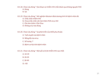 27
8.5.18. Chọn câu đúng ~ Giai đoạn sơ nhiễm HIV chẩn đoán qua kháng nguyên P24
A. Đúng
B. Sai
8.5.19. Chọn câu đúng ~ Xét nghiệm Western Blot dương tính thì bệnh nhân đó
A. Chắc chắn nhiễm HIV
B. Chưa chắc chắn cần làm thêm PCR virus HIV
C. Cần làm thêm 2 lần Elisa
D. Không có ý nào đúng
8.5.20. Chọn câu đúng ~ Sự phát triển của AIDS phụ thuộc:
A. Tuổi và giới của bệnh nhân
B. Nồng độ của virus
C. Số lượng T
D. Bệnh cơ hội trên bệnh nhân
8.5.21. Chọn câu đúng ~ Độ tuổi có tỷ lệ nhiễm HIV cao nhất
A. 10-19
B. 20-29
C. 30-49
D. >50
 