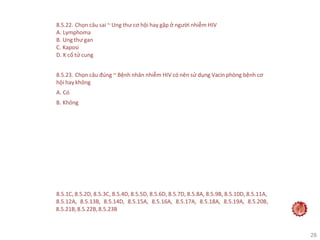 28
8.5.22. Chọn câu sai ~ Ung thư cơ hội hay gặp ở người nhiễm HIV
A. Lymphoma
B. Ung thư gan
C. Kaposi
D. K cổ tử cung
8.5.23. Chọn câu đúng ~ Bệnh nhân nhiễm HIV có nên sử dụng Vacin phòng bệnh cơ
hội hay không
A. Có
B. Không
8.5.1C, 8.5.2D, 8.5.3C, 8.5.4D, 8.5.5D, 8.5.6D, 8.5.7D, 8.5.8A, 8.5.9B, 8.5.10D, 8.5.11A,
8.5.12A, 8.5.13B, 8.5.14D, 8.5.15A, 8.5.16A, 8.5.17A, 8.5.18A, 8.5.19A, 8.5.20B,
8.5.21B,8.5.22B,8.5.23B
 