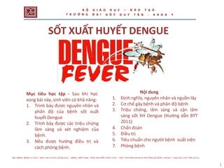1
2
SỐT XUẤT HUYẾT DENGUE
Mục tiêu học tập - Sau khi học
xong bài này, sinh viên có khả năng:
1. Trình bày được nguyên nhân và
phân độ của bệnh sốt xuất
huyết Dengue
2. Trình bày được các triệu chứng
lâm sàng và xét nghiệm của
bệnh.
3. Nêu được hướng điều trị và
cách phòng bệnh.
Nội dung
1. Định nghĩa, nguyên nhân và nguồn lây
2. Cơ chế gây bệnh và phân độ bệnh
3. Triệu chứng, lâm sàng và cận lâm
sàng sốt XH Dengue (Hướng dẫn BYT
2011)
4. Chẩn đoán
5. Điều trị
6. Tiêu chuẩn cho người bệnh xuất viện
7. Phòng bệnh
B Ộ
T R Ư Ờ N G
G I Á O
Đ Ạ I
D Ụ C
Ọ C
– Đ À O T Ạ O
H D U Y T Â N - K H O A Y
 