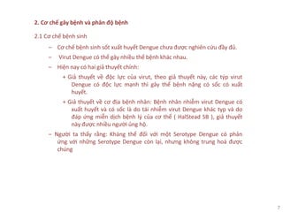 7
2. Cơ chế gây bệnh và phân độ bệnh
2.1 Cơ chế bệnh sinh
‒ Cơ chế bệnh sinh sốt xuất huyết Dengue chưa được nghiên cứu đầy đủ.
‒ Virut Dengue có thể gây nhiều thể bệnh khác nhau.
‒ Hiện nay có hai giả thuyết chính:
+ Giả thuyết về độc lực của virut, theo giả thuyết này, các týp virut
Dengue có độc lực mạnh thì gây thể bệnh nặng có sốc có xuất
huyết.
+ Giả thuyết về cơ địa bệnh nhân: Bệnh nhân nhiễm virut Dengue có
xuất huyết và có sốc là do tái nhiễm virut Dengue khác typ và do
đáp ứng miễn dịch bệnh lý của cơ thể ( HalStead SB ), giả thuyết
này được nhiều người ủng hộ.
‒ Người ta thấy rằng: Kháng thể đối với một Serotype Dengue có phản
ứng với những Serotype Dengue còn lại, nhưng không trung hoà được
chúng
 