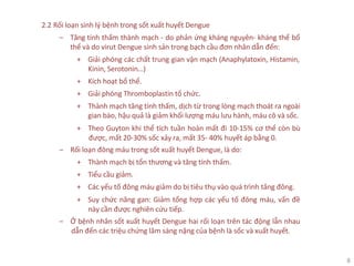 8
2.2 Rối loạn sinh lý bệnh trong sốt xuất huyết Dengue
‒ Tăng tính thấm thành mạch - do phản ứng kháng nguyên- kháng thể bổ
thể và do virut Dengue sinh sản trong bạch cầu đơn nhân dẫn đến:
+ Giải phóng các chất trung gian vận mạch (Anaphylatoxin, Histamin,
Kinin, Serotonin…)
+ Kích hoạt bổ thể.
+ Giải phóng Thromboplastin tổ chức.
+ Thành mạch tăng tính thấm, dịch từ trong lòng mạch thoát ra ngoài
gian bào, hậu quả là giảm khối lượng máu lưu hành, máu cô và sốc.
+ Theo Guyton khi thể tích tuần hoàn mất đi 10-15% cơ thể còn bù
được, mất 20-30% sốc xảy ra, mất 35- 40% huyết áp bằng 0.
‒ Rối loạn đông máu trong sốt xuất huyết Dengue, là do:
+ Thành mạch bị tổn thương và tăng tính thấm.
+ Tiểu cầu giảm.
+ Các yếu tố đông máu giảm do bị tiêu thụ vào quá trình tăng đông.
+ Suy chức năng gan: Giảm tổng hợp các yếu tố đông máu, vấn đề
này cần được nghiên cứu tiếp.
‒ Ở bệnh nhân sốt xuất huyết Dengue hai rối loạn trên tác động lẫn nhau
dẫn đến các triệu chứng lâm sàng nặng của bệnh là sốc và xuất huyết.
 