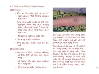 4.1. Chẩn đoán Sốt xuất huyết Dengue
a) Lâm sàng
‒ Sốt cao đột ngột, liên tục từ 2-7
ngày và có ít nhất 2 trong các dấu
hiệu sau:
‒ Biểu hiện xuất huyết có thể như
nghiệm pháp dây thắt dương
tính, chấm xuất huyết ở dưới da,
chảy máu chân răng hoặc chảy
máu cam.
‒ Nhức đầu, chán ăn, buồn nôn.
‒ Da xung huyết, phát ban.
‒ Đau cơ, đau khớp, nhức hai hố
mắt.
b) Cận lâm sàng
‒ Hematocrit bình thường (không
có biểu hiện cô đặc máu) hoặc
tăng.
‒ Số lượng tiểu cầu bình thường
hoặc hơi giảm.
‒ Số lượng bạch cầu thường giảm.
Dấu hiệu dây thắt làm đúng phải
đạt yêu cầu cản trở hoàn toàn tuần
hoàn tĩnh mạch, mà vẫn duy trì
được tuần hoàn động mạch;
Nên dùng HA kế-duy trì 10 phút ở
HA trung bình; sau khi tháo hơi -
theo dõi tiếp 10 phút nữa; bình
thường da hơi tím nhẹ-rồi trở lại
bình thường, không có đốm chảy
máu nào cả; có tác giả cho là âm
tính nếu chỉ xuất hiện ở nếp khủy
với <10 đốm trong vòng tròn
d=2,5cm !). 15
 