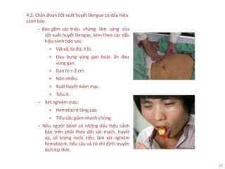 16
4.2. Chẩn đoán Sốt xuất huyết Dengue có dấu hiệu
cảnh báo.
‒ Bao gồm các triệu chứng lâm sàng của
sốt xuất huyết Dengue, kèm theo các dấu
hiệu cảnh báo sau:
+ Vật vã, lừ đừ, li bì.
+ Đau bụng vùng gan hoặc ấn đau
vùng gan.
+ Gan to > 2 cm.
+ Nôn nhiều.
+ Xuất huyết niêm mạc.
+ Tiểu ít.
‒ Xét nghiệm máu:
+ Hematocrit tăng cao.
+ Tiểu cầu giảm nhanh chóng.
‒ Nếu người bệnh có những dấu hiệu cảnh
báo trên phải theo dõi sát mạch, huyết
áp, số lượng nước tiểu, làm xét nghiệm
hematocrit, tiểu cầu và có chỉ định truyền
dịch kịp thời.
 