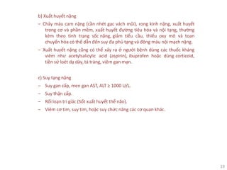 19
b) Xuất huyết nặng
‒ Chảy máu cam nặng (cần nhét gạc vách mũi), rong kinh nặng, xuất huyết
trong cơ và phần mềm, xuất huyết đường tiêu hóa và nội tạng, thường
kèm theo tình trạng sốc nặng, giảm tiểu cầu, thiếu oxy mô và toan
chuyển hóa có thể dẫn đến suy đa phủ tạng và đông máu nội mạch nặng.
‒ Xuất huyết nặng cũng có thể xảy ra ở người bệnh dùng các thuốc kháng
viêm như acetylsalicylic acid (aspirin), ibuprofen hoặc dùng corticoid,
tiền sử loét dạ dày, tá tràng, viêm gan mạn.
c) Suy tạng nặng
‒ Suy gan cấp, men gan AST, ALT ≥ 1000 U/L.
‒ Suy thận cấp.
‒ Rối loạn tri giác (Sốt xuất huyết thể não).
‒ Viêm cơ tim, suy tim, hoặc suy chức năng các cơ quan khác.
 