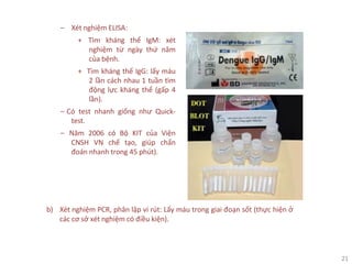 21
‒ Xét nghiệm ELISA:
+ Tìm kháng thể IgM: xét
nghiệm từ ngày thứ năm
của bệnh.
+ Tìm kháng thể IgG: lấy máu
2 lần cách nhau 1 tuần tìm
động lực kháng thể (gấp 4
lần).
‒ Có test nhanh giống như Quick-
test.
‒ Năm 2006 có Bộ KIT của Viện
CNSH VN chế tạo, giúp chẩn
đoán nhanh trong 45 phút).
b) Xét nghiệm PCR, phân lập vi rút: Lấy máu trong giai đoạn sốt (thực hiện ở
các cơ sở xét nghiệm có điều kiện).
 