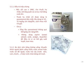 24
5.1.1. Điều trị triệu chứng
‒ Nếu sốt cao ≥ 390C, cho thuốc hạ
nhiệt, nới lỏng quần áo và lau mát bằng
nước ấm.
‒ Thuốc hạ nhiệt chỉ được dùng là
paracetamol đơn chất, liều dùng từ 10 -
15 mg/kg cân nặng/lần, cách nhau mỗi
4-6 giờ.
‒ Chú ý:
+ Tổng liều paracetamol không quá
60mg/kg cân nặng/24h.
+ Không dùng aspirin (acetyl
salicylic acid), analgin, ibuprofen
để điều trị vì có thể gây xuất
huyết, toan máu.
5.1.2. Bù dịch sớm bằng đường uống: Khuyến
khích người bệnh uống nhiều nước oresol hoặc
nước sôi để nguội, nước trái cây (nước dừa,
cam, chanh, …) hoặc nước cháo loãng với muối.
 