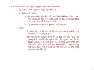 25
5.2. Điều trị - Sốt xuất huyết Dengue có dấu hiệu cảnh báo
‒ Người bệnh cần được cho nhập viện điều trị.
‒ Chỉ định truyền dịch:
+ Nên xem xét truyền dịch nếu người bệnh không uống được,
nôn nhiều, có dấu hiệu mất nước, lừ đừ, hematocrit tăng
cao; mặc dù huyết áp vẫn ổn định.
+ Dịch truyền bao gồm: Ringer lactat, NaCl 0,9%.
‒ Chú ý:
+ Ở người bệnh ≥ 15 tuổi có thể xem xét ngưng dịch truyền
khi hết nôn, ăn uống được.
+ Sốt xuất huyết Dengue trên cơ địa đặc biệt như phụ nữ
mang thai, trẻ nhũ nhi, người béo phì, người cao tuổi; có
các bệnh lý kèm theo như đái tháo đường, viêm phổi, hen
phế quản, bệnh tim, bệnh gan, bệnh thận, …; người sống
một mình hoặc nhà ở xa cơ sở y tế nên xem xét cho nhập
viện theo dõi điều trị.
 