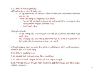 5.3.2. Điều trị xuất huyết nặng
a) Truyền máu và các chế phẩm máu
‒ Khi người bệnh có sốc cần phải tiến hành xác định nhóm máu để truyền
máu khi cần.
‒ Truyền khối hồng cầu hoặc máu toàn phần:
+ Sau khi đã bù đủ dịch nhưng sốc không cải thiện, hematocrit giảm
xuống nhanh (mặc dù còn trên 35%).
+ Xuất huyết nặng
b) Truyền tiểu cầu
‒ Khi số lượng tiểu cầu xuống nhanh dưới 50.000/mm3 kèm theo xuất
huyết nặng.
‒ Nếu số lượng tiểu cầu dưới 5.000/mm3 mặc dù chưa có xuất huyết có
thể truyền tiểu cầu tùy từng trường hợp cụ thể.
c) Truyền plasma tươi, tủa lạnh: Xem xét truyền khi người bệnh có rối loạn đông
máu dẫn đến xuất huyết nặng.
5.3.3. Điều trị suy tạng nặng
5.3.4. Quá tải dịch không đáp ứng điều trị nội khoa
5.3.5. Sốt xuất huyết Dengue thể não, rối loạn tri giác, co giật
5.3.6. Viêm cơ tim, suy tim:vận mạch dopamine, dobutamine, đo CVP để đánh giá
thể tích tuần hoàn
28
 