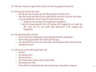 5.4. Thở oxy: Tất cả các người bệnh có sốc cần thở oxy gọng kính qua mũi.
5.5. Sử dụng các thuốc vận mạch.
‒ Khi sốt kéo dài, cần phải đo CVP để quyết định thái độ xử trí.
‒ Nếu đã truyền dịch đầy đủ mà huyết áp vẫn chưa lên và áp lực tĩnh mạch
trung ương đã trên 10 cm nước thì truyền tĩnh mạch.
+ Dopamin, liều lượng 5-10 mcg/kg cân nặng/phút.
+ Nếu đã dùng dopamin liều 10 mcg/kg cân nặng/phút mà huyết áp
vẫn chưa lên thì nên phối hợp dobutamin 5-10 mcg/kg cân
nặng/phút.
5.6. Các biện pháp điều trị khác
‒ Khi có tràn dịch màng bụng, màng phổi gây khó thở, SpO2 giảm...
‒ Nuôi dưỡng người bệnh sốt xuất huyết Dengue...
‒ Khi người bệnh ăn kém cần phối hợp nuôi dưỡng đường miệng kết hợp
đường tĩnh mạch.
5.7. Chăm sóc và theo dõi người bệnh sốc
‒ Giữ ấm.
‒ Khi đang có sốc …
‒ Đo hematocrit ...
‒ Ghi lượng nước xuất và nhập trong 24 giờ.
‒ Đo lượng nước tiểu.
‒ Theo dõi tình trạng thoát dịch vào màng bụng, màng phổi, màng tim. 29
 