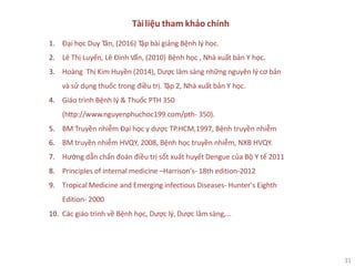 31
Tàiliệu tham khảo chính
1. Đại học Duy Tân, (2016) Tập bài giảng Bệnh lý học.
2. Lê Thị Luyến, Lê Đình Vấn, (2010) Bệnh học , Nhà xuất bản Y học.
3. Hoàng Thị Kim Huyền (2014), Dược lâm sàng những nguyên lý cơ bản
và sử dụng thuốc trong điều trị. Tập 2, Nhà xuất bản Y học.
4. Giáo trình Bệnh lý & Thuốc PTH 350
(http://www.nguyenphuchoc199.com/pth- 350).
5. BM Truyền nhiễm Đại học y dược TP.HCM,1997, Bệnh truyền nhiễm
6. BM truyền nhiễm HVQY, 2008, Bệnh học truyền nhiễm, NXB HVQY.
7. Hướng dẫn chẩn đoán điều trị sốt xuất huyết Dengue của Bộ Y tế 2011
8. Principles of internal medicine –Harrison’s- 18th edition-2012
9. Tropical Medicine and Emerging infectious Diseases- Hunter’s Eighth
Edition- 2000
10. Các giáo trình về Bệnh học, Dược lý, Dược lâm sàng,…
 