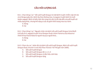 32
CÂU HỎI LƯỢNG GIÁ
8.6.1. Chọn đúng / sai ~ Sốt xuất huyết Dengue là một bệnh truyền nhiễm cấp tính do
virut Dengue gây nên, bênh lây theo đường máu, trung gian truyền bệnh là muỗi
Aedes aegypti. Bệnh có biểu hiện lâm sàng chủ yếu là sốt cấp diễn và xuất huyết với
nhiều dạng khác, nhưng thể nặng có sốc do giảm khối lượng máu lưu hành.
A. Đúng
B. Sai
8.6.2. Chọn đúng / sai ~ Nguyên nhân của bệnh sốt xuất huyết Dengue là do Muỗi
(chủ yếu là A. aegypti) truyền Virut Dengue thuộc nhóm Flavivirus (họ Arbovirut
nhóm B hay Flaviviridae) từ người này qua người khác..
A. Đúng
B. Sai
8.6.3. Chọn câu sai ~ phân độ của bệnh sốt xuất huyết Dengue, Bệnh sốt xuất huyết
Dengue được chia làm 3 mức độ (Theo Tổchức Y tế Thế giới năm 2009):
A. Sốt xuất huyết Dengue
B. Sốt xuất huyết Dengue độ 1, 2, 3, 4
C. Sốt xuất huyết Dengue có dấu hiệu cảnh báo
D. Sốt xuất huyết Dengue nặng
 