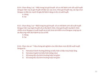 33
8.6.4. Chọn đúng / sai ~ Một trong hai giả thuyết về cơ chế bệnh sinh sốt xuất huyết
Dengue hiện nay là giả thuyết về độc lực của virut, theo giả thuyết này, các týp virut
Dengue có độc lực mạnh thì gây thể bệnh nặng có sốc có xuất huyết.
A. Đúng
B. Sai
8.6.5. Chọn đúng / sai ~ Một trong hai giả thuyết về cơ chế bệnh sinh sốt xuất huyết
Dengue hiện nay là giả thuyết về cơ địa bệnh nhân, theo giả thuyết này bệnh nhân
nhiễm virut Dengue có xuất huyết và có sốc là do tái nhiễm virut Dengue cùng typ và
do đáp ứng miễn dịch bệnh lý của cơ thể.
A. Đúng
B. Sai
8.6.6. Chọn câu sai ~ Triệu chứng xét nghiệm của chẩn đoán mức độ Sốt xuất huyết
Denguelà::
A. Hematocrit bình thường (không có biểu hiện cô đặc máu) hoặc tăng.
B. Hematocrit giảm (có biểu hiện loãng máu)
C. Số lượng tiểu cầu bình thường hoặc hơi giảm
D. Số lượng tiểu cầu bình thường hoặc hơi giảm
 