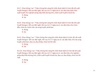 34
8.6.7. Chọn đúng / sai ~ Triệu chứng lâm sàng khi chẩn đoán bệnh ở mức độ sốt xuất
huyết Dengue: Sốt cao đột ngột, liên tục từ 2-7 ngày và có các dấu hiệu biểu hiện
xuất huyết như nghiệm pháp dây thắt dương tính, chấm xuất huyết ở dưới da.
A. Đúng
B. Sai
8.6.8. Chọn đúng / sai ~ Triệu chứng lâm sàng khi chẩn đoán bệnh ở mức độ sốt xuất
huyết Dengue: Sốt cao đột ngột, liên tục từ 2-7 ngày và có các dấu hiệu như nhức
đầu, chán ăn, buồn nôn, da xung huyết, phát ban.
A. Đúng
B. Sai
8.6.9. Chọn đúng / sai ~ Triệu chứng lâm sàng khi chẩn đoán bệnh ở mức độ sốt xuất
huyết Dengue: Sốt cao đột ngột, liên tục từ 2-7 ngày và có các dấu hiệu như da xung
huyết, phát ban, đau cơ, đau khớp, nhức hai hố mắt.
A. Đúng
B. Sai
8.6.10. Chọn đúng / sai ~ Triệu chứng lâm sàng khi chẩn đoán bệnh ở mức độ sốt xuất
huyết Dengue: Sốt cao đột ngột, liên tục từ 2-7 ngày và có các dấu hiệu như nghiệm
pháp dây thắt dương tính, chấm xuất huyết ở dưới da, đau cơ, đau khớp, nhức hai hố
mắt.
A. Đúng
B. Sai
 