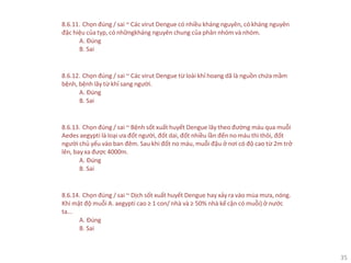 35
8.6.11. Chọn đúng / sai ~ Các virut Dengue có nhiều kháng nguyên, có kháng nguyên
đặc hiệu của typ, có nhữngkháng nguyên chung của phân nhóm và nhóm.
A. Đúng
B. Sai
8.6.12. Chọn đúng / sai ~ Các virut Dengue từ loài khỉ hoang dã là nguồn chứa mầm
bệnh, bệnh lây từ khỉ sang người.
A. Đúng
B. Sai
8.6.13. Chọn đúng / sai ~ Bệnh sốt xuất huyết Dengue lây theo đường máu qua muỗi
Aedes aegypti là loại ưa đốt người, đốt dai, đốt nhiều lần đến no máu thì thôi, đốt
người chủ yếu vào ban đêm. Sau khi đốt no máu, muỗi đậu ở nơi có độ cao từ 2m trở
lên, bay xa được 4000m.
A. Đúng
B. Sai
8.6.14. Chọn đúng / sai ~ Dịch sốt xuất huyết Dengue hay xảy ra vào mùa mưa, nóng.
Khi mật độ muỗi A. aegypti cao ≥ 1 con/ nhà và ≥ 50% nhà kế cận có muỗi) ở nước
ta...
A. Đúng
B. Sai
 