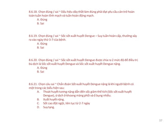 37
8.6.18. Chọn đúng / sai ~ Dấu hiệu dây thắt làm đúng phải đạt yêu cầu cản trở hoàn
toàn tuần hoàn tĩnh mạch và tuần hoàn động mạch.
A. Đúng
B. Sai
8.6.19. Chọn đúng / sai ~ Sốc sốt xuất huyết Dengue ‒ Suy tuần hoàn cấp, thưởng xảy
ra vào ngày thứ 3-7 của bệnh.
A. Đúng
B. Sai
8.6.20. Chọn đúng / sai ~ Sốc sốt xuất huyết Dengue được chia ra 2 mức độ để điều trị
bù dịch là Sốc sốt xuất huyết Dengue và Sốc sốt xuất huyết Dengue nặng.
A. Đúng
B. Sai
8.6.21. Chọn câu sai ~ Chẩn đoán Sốt xuất huyết Dengue nặng là khi người bệnh có
một trong các biểu hiện sau:
A. Thoát huyết tương nặng dẫn đến sốc giảm thể tích (Sốc sốt xuất huyết
Dengue), ứ dịch ở khoang màng phổi và ổ bụng nhiều.
B. Xuất huyết nặng.
C. Sốt cao đột ngột, liên tục từ 2-7 ngày
D. Suytạng.
 