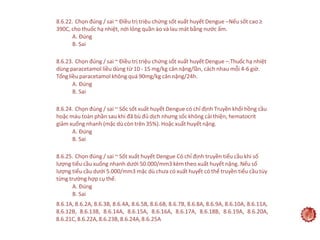 38
8.6.22. Chọn đúng / sai ~ Điều trị triệu chứng sốt xuất huyết Dengue ‒Nếu sốt cao ≥
390C, cho thuốc hạ nhiệt, nới lỏng quần áo và lau mát bằng nước ấm.
A. Đúng
B. Sai
8.6.23. Chọn đúng / sai ~ Điều trị triệu chứng sốt xuất huyết Dengue ‒.Thuốc hạ nhiệt
dùng paracetamol liều dùng từ 10 - 15 mg/kg cân nặng/lần, cách nhau mỗi 4-6 giờ.
Tổngliều paracetamol không quá 90mg/kg cân nặng/24h.
A. Đúng
B. Sai
8.6.24. Chọn đúng / sai ~ Sốc sốt xuất huyết Dengue có chỉ định Truyền khối hồng cầu
hoặc máu toàn phần sau khi đã bù đủ dịch nhưng sốc không cải thiện, hematocrit
giảm xuống nhanh (mặc dù còn trên 35%). Hoặc xuất huyết nặng.
A. Đúng
B. Sai
8.6.25. Chọn đúng / sai ~ Sốt xuất huyết Dengue Có chỉ định truyền tiểu cầu khi số
lượng tiểu cầu xuống nhanh dưới 50.000/mm3 kèm theo xuất huyết nặng. Nếu số
lượng tiểu cầu dưới 5.000/mm3 mặc dù chưa có xuất huyết có thể truyền tiểu cầu tùy
từng trường hợp cụ thể.
A. Đúng
B. Sai
8.6.1A, 8.6.2A, 8.6.3B, 8.6.4A, 8.6.5B, 8.6.6B, 8.6.7B, 8.6.8A, 8.6.9A, 8.6.10A, 8.6.11A,
8.6.12B, 8.6.13B, 8.6.14A, 8.6.15A, 8.6.16A, 8.6.17A, 8.6.18B, 8.6.19A, 8.6.20A,
8.6.21C,8.6.22A,8.6.23B,8.6.24A,8.6.25A
 