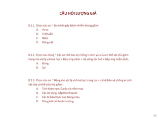 34
CÂU HỎI LƯỢNG GIÁ
8.1.1. Chọn câu sai ~ tác nhân gây bệnh nhiễm trùng gồm:
A. Virus
B. Vi khuẩn
C. Nấm
D. Động vật
8.1.2. Chọn câu đúng ~ Các cơ chế bảo vệ chống vi sinh vật của cơ thể vật chủ gồm
Hàng rào vật lý và hóa học + Đáp ứng viêm + Hệ võng nội mô + Đáp ứng miễn dịch..
A. Đúng
B. Sai
8.1.3. Chọn câu sai ~ Hàng rào vật lý và hóa học trong các cơ chế bảo vệ chống vi sinh
vật của cơ thể vật chủ, gồm:
A. Tính tòan vẹn của da và niêm mạc
B. Các cơ vòng, nắp thanh quản
C. Các tế bào thực bào trong máu
D. Dòng bài tiết bình thường
 