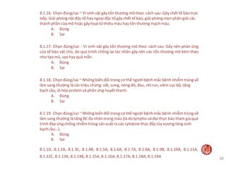 8.1.16. Chọn đúng/sai ~ Vi sinh vật gây tổn thương mô theo cách sau: Gây chết tế bào trực
tiếp. Giải phóng nội độc tố hay ngoại độc tố gây chết tế bào, giải phóng men phân giải các
thành phần của mô hoặc gây hoại tử thiêu máu hay tổn thương mạch máu.
A. Đúng
B. Sai
8.1.17. Chọn đúng/sai - Vi sinh vật gây tổn thương mô theo cách sau: Gây nên phản ứng
của tế bào vật chủ, do quá trình chống lại tác nhân gây nên các tổn thương mô kèm thao
như tạo mủ, sẹo hay quá mẫn.
A. Đúng
B. Sai
8.1.18. Chọn đúng/sai ~ Những biến đổi trong cơ thể người bệnh mắc bệnh nhiễm trùng về
lâm sang thường là các triệu chứng: sốt, sưng, nóng đỏ, đau, rét run, viêm cục bộ, tăng
bạch cầu, di hóa protein và phản ứng huyết thanh.
A. Đúng
B. Sai
8.1.19. Chọn đúng/sai ~ Những biến đổi trong cơ thể người bệnh mắc bệnh nhiễm trùng về
lâm sang thường là tăng BC đa nhân trong máu (là do lympho và đại thực bào tham gia quá
trình đáp ứng chống nhiễm trùng sản xuất ra các cytokine thúc đẩy tủy xương tăng sinh
bạchcầu…).
A. Đúng
B. Sai
8.1.1D, 8.1.2A, 8.1.3C, 8.1.4B, 8.1.5A, 8.1.6A, 8.1.7A, 8.1.8A, 8.1.9B, 8.1.10A, 8.1.11A,
8.1.12C, 8.1.13A, 8.1.14B, 8.1.15A, 8.1.16A, 8.1.17A, 8.1.18A, 8.1.19A 38
 