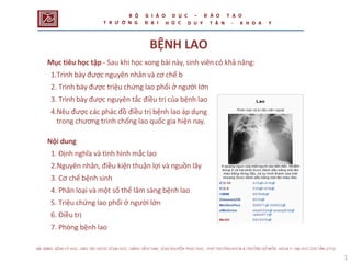 ệnh sinh của bệnh lao
BỆNH LAO
Mục tiêu học tập - Sau khi học xong bài này, sinh viên có khả năng:
1.Trình bày được nguyên nhân và cơ chế b
2. Trình bày được triệu chứng lao phổi ở người lớn
3. Trình bày được nguyên tắc điều trị của bệnh lao
4.Nêu được các phác đồ điều trị bệnh lao áp dụng
trong chương trình chống lao quốc gia hiện nay.
Nội dung
1. Định nghĩa và tình hình mắc lao
2.Nguyên nhân, điều kiện thuận lợi và nguồn lây
3. Cơ chế bệnh sinh
4. Phân loại và một số thể lâm sàng bệnh lao
5. Triệu chứng lao phổi ở người lớn
6. Điều trị
7. Phòng bệnh lao
1
B Ộ
T R Ư Ờ N G
G I Á O
Đ Ạ I
D Ụ C
Ọ C
– Đ À O T Ạ O
H D U Y T Â N - K H O A Y
 
