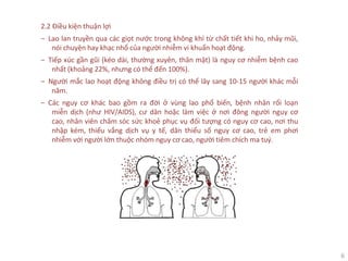 6
2.2 Điều kiện thuận lợi
‒ Lao lan truyền qua các giọt nước trong không khí từ chất tiết khi ho, nhảy mũi,
nói chuyện hay khạc nhổ của người nhiễm vi khuẩn hoạt động.
‒ Tiếp xúc gần gũi (kéo dài, thường xuyên, thân mật) là nguy cơ nhiễm bệnh cao
nhất (khoảng 22%, nhưng có thể đến 100%).
‒ Người mắc lao hoạt động không điều trị có thể lây sang 10-15 người khác mỗi
năm.
‒ Các nguy cơ khác bao gồm ra đời ở vùng lao phổ biến, bệnh nhân rối loạn
miễn dịch (như HIV/AIDS), cư dân hoặc làm việc ở nơi đông người nguy cơ
cao, nhân viên chăm sóc sức khoẻ phục vụ đối tượng có nguy cơ cao, nơi thu
nhập kém, thiếu vắng dịch vụ y tế, dân thiểu số nguy cơ cao, trẻ em phơi
nhiễm với người lớn thuộc nhóm nguy cơ cao, người tiêm chích ma tuý.
 