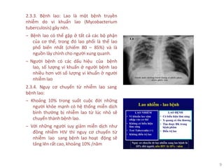 9
2.3.3. Bệnh lao: Lao là một bệnh truyền
nhiễm do vi khuẩn lao (Mycobacterium
tuberculosis) gây nên.
‒ Bệnh lao có thể gặp ở tất cả các bộ phận
của cơ thể, trong đó lao phổi là thể lao
phổ biến nhất (chiếm 80 – 85%) và là
nguồn lây chính cho người xung quanh.
‒ Người bệnh có các dấu hiệu của bệnh
lao, số lượng vi khuẩn ở người bệnh lao
nhiều hơn với số lượng vi khuẩn ở người
nhiễm lao
2.3.4. Nguy cơ chuyển từ nhiễm lao sang
bệnh lao:
‒ Khoảng 10% trong suốt cuộc đời những
người khỏe mạnh có hệ thống miễn dịch
bình thường bị nhiễm lao từ lúc nhỏ sẽ
chuyển thành bệnh lao.
‒ Với những người suy giảm miễn dịch như
đồng nhiễm HIV thì nguy cơ chuyển từ
nhiễm lao sang bệnh lao hoạt động sẽ
tăng lên rất cao, khoảng 10% /năm
 
