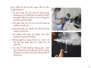10
2.3.5. Một số yếu tố liên quan đến sự lây
truyền bệnh lao:
‒ Sự tập trung của các hạt khí dung trong
không khí bị chi phối bởi số lượng vi khuẩn
do người bệnh ho khạc ra và sự thông khí
tại khu vực phơi nhiễm.
‒ Thời gian tiếp xúc với các hạt khí dung bị
nhiễm vi khuẩn lao
‒ Trạng thái gần với nguồn các hạt khí dung
mang vi khuẩn lao
‒ Hệ thống miễn dịch suy giảm: HIV, tiểu
đường, và suy dinh dưỡng…
‒ Những người sử dụng thuốc lá, rượu có
thể làm gia tăng nguy cơ nhiễm lao và
bệnh lao.
‒ Các yếu tố môi trƣờng: Không gian chật
hẹp, thông khí không đầy đủ, tái lưu thông
không khí có chứa các hạt khí dung chứa vi
khuẩn lao.
 