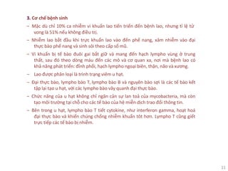 11
3. Cơ chế bệnh sinh
‒ Mặc dù chỉ 10% ca nhiễm vi khuẩn lao tiến triển đến bệnh lao, nhưng tỉ lệ tử
vong là 51% nếu không điều trị.
‒ Nhiễm lao bắt đầu khi trực khuẩn lao vào đến phế nang, xâm nhiễm vào đại
thực bào phế nang và sinh sôi theo cấp số mũ.
‒ Vi khuẩn bị tế bào đuôi gai bắt giữ và mang đến hạch lympho vùng ở trung
thất, sau đó theo dòng máu đến các mô và cơ quan xa, nơi mà bệnh lao có
khả năng phát triển: đỉnh phổi, hạch lympho ngoại biên, thận, não và xương.
‒ Lao được phân loại là trình trạng viêm u hạt.
‒ Đại thực bào, lympho bào T, lympho bào B và nguyên bào sợi là các tế bào kết
tập lại tạo u hạt, với các lympho bào vây quanh đại thực bào.
‒ Chức năng của u hạt không chỉ ngăn cản sự lan toả của mycobacteria, mà còn
tạo môi trường tại chỗ cho các tế bào của hệ miễn dịch trao đổi thông tin.
‒ Bên trong u hạt, lympho bào T tiết cytokine, như interferon gamma, hoạt hoá
đại thực bào và khiến chúng chống nhiễm khuẩn tôt hơn. Lympho T cũng giết
trực tiếp các tế bào bị nhiễm.
 