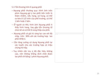 19
This image cannot currently be displayed.
5.3 Tổn thương trên X quang phổi
‒ Xquang phổi thường quy: Hình ảnh trên
phim Xquang gợi ý lao phổi tiến triển là
thâm nhiễm, nốt, hang, xơ hang, có thể
co kéo ở 1/2 trên của phế trường, có thể
1 bên hoặc 2 bên.
‒ Ở người có HIV, hình ảnh Xquang phổi ít
thấy hình hang, hay gặp tổn thương tổ
chức kẽ và có thể ở vùng thấp của phổi.
‒ Xquang phổi có giá trị sàng lọc cao với độ
nhậy trên 90% với các trường hợp lao
phổi AFB(+).
‒ Cần tăng cường sử dụng Xquang phổi tại
các tuyến cho các trường hợp có triệu
chứng hô hấp.
‒ Tuy nhiên cần lưu ý độ đặc hiệu không
cao, nên không khẳng định chẩn đoán
lao phổi chỉ bằng 1 phim Xquang phổi.
This image cannot currently be displayed.
 