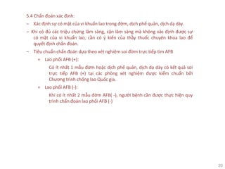 20
5.4 Chẩn đoán xác định:
‒ Xác định sự có mặt của vi khuẩn lao trong đờm, dịch phế quản, dịch dạ dày.
‒ Khi có đủ các triệu chứng lâm sàng, cận lâm sàng mà không xác định được sự
có mặt của vi khuẩn lao, cần có ý kiến của thầy thuốc chuyên khoa lao để
quyết định chẩn đoán.
‒ Tiêu chuẩn chẩn đoán dựa theo xét nghiệm soi đờm trực tiếp tìm AFB
+ Lao phổi AFB (+):
Có ít nhất 1 mẫu đờm hoặc dịch phế quản, dịch dạ dày có kết quả soi
trực tiếp AFB (+) tại các phòng xét nghiệm được kiểm chuẩn bởi
Chương trình chống lao Quốc gia.
+ Lao phổi AFB (-):
Khi có ít nhất 2 mẫu đờm AFB( -), người bệnh cần được thực hiện quy
trình chẩn đoán lao phổi AFB (-)
 