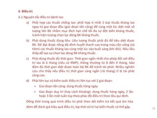 6 Điều trị
6.1 Nguyên tắc điều trị bệnh lao
a) Phối hợp các thuốc chống lao: phối hợp ít nhất 3 loại thuốc kháng lao
ngay từ giai đoạn đầu (giai đoạn tấn công) để cùng một lúc diệt một số
lượng lớn BK nhằm mục đích hạn chế tối đa sự đột biến kháng thuốc,
tránh hiện tượng chọn lọc dòng BK kháng thuốc.
b) Phải dùng thuốc đúng liều: Liều lượng thuốc phải đủ để tiêu diệt được
BK. Để đạt được nồng độ đỉnh huyết thanh cao trong máu cần uống (và
tiêm) các thuốc kháng lao cùng một lúc vào buổi sáng (khi đói). Nếu liều
thấp dễ tạo sự chọn lọc dòng BK kháng thuốc.
c) Phải dùng thuốc đủ thời gian: Thời gian ngắn nhất cho phép đối với điều
trị lao là 6 tháng (nếu có RMP), thông thường từ 8 đến 9 tháng, bảo
đảm đủ thời gian diệt được toàn bộ BK để tránh tái phát. Nhiều nghiên
cứu cho thấy nếu điều trị thời gian càng ngắn (<6 tháng) tỉ lệ tái phát
càng cao.
d) Phải liên tục có kiểm soát: Điều trị liên tục với 2 giai đoạn:
+ Giai đoạn tấn công: dùng thuốc hàng ngày
+ Giai đoạn duy trì (hay cách khoảng): dùng thuốc hàng ngày, 2 lần
hoặc 3 lần một tuần tùy theo phác đồ điều trị theo liều qui định.
Đồng thời trong quá trình điều trị phải theo dõi kiểm tra kết quả âm hóa
đờm để đánh giá hiệu quả điều trị, kịp thời xử trí tai biến thuốc có thể gặp. 21
 