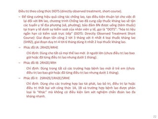 22
Điều trị theo công thức DOTS (directly observed treatment, short-course).
‒ Để tăng cường hiệu quả công tác chống lao, tạo điều kiện thuận lợi cho việc đi
lại đối với BN lao, chương trình Chống lao đã cung cấp thuốc kháng lao về tận
các tuyến y tế địa phương (xã, phường), bảo đảm BN được uống (tiêm thuốc)
tại trạm y tế dưới sự kiểm soát của nhân viên y tế, gọi là “DOTS”: “hóa trị liệu
ngắn hạn có kiểm soát trực tiếp” (DOTS: Directly Observed Treatment Short
Course): Giai đoạn tấn công 2 tới 3 tháng với ít nhất 4 loại thuốc kháng lao
(SHRZ), giai đoạn duy trì 4 tới 6 tháng dùng ít nhất 2 loại thuốc kháng lao.
‒ Phác đồ IA: 2RHZE/4RHE
Chỉ định: Dùng cho tất cả mọi thể lao mới ở người lớn (chưa điều trị lao bao
giờ hoặc đã từng điều trị lao nhưng dưới 1 tháng).
‒ Phác đồ IB: 2RHZE/4RH
Chỉ định: Dùng trong tất cả các trường hợp bệnh lao mới ở trẻ em (chưa
điều trị lao bao giờ hoặc đã từng điều trị lao nhưng dưới 1 tháng).
‒ Phác đồ II: 2SRHZE/1RHZE/5RHE
Chỉ định: Dùng cho các trường hợp lao tái phát, lao bỏ trị, điều trị lại hoặc
điều trị thất bại với công thức 1A, 1B và trường hợp bệnh lao được phân
loại là “Khác” mà không có điều kiện làm xét nghiệm chẩn đoán lao đa
kháng nhanh.
 