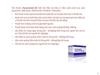 25
Tên thuốc: Pyrazinamid (Z) Viết tắt PZA, ký hiệu Z. Dẫn xuất amid của acid
pyrazinoic. Biệt dược: Aldinamide, Piraldine, Tebrazide.:
‒ Kích hoạt enzym pyrazinamidaz làm đảo lộn sự chuyển hóa của vi khuẩn lao.
‒ Hoạt tính của nó thể hiện trên cả hai thể vi khuẩn lao nhưng mạnh hơn đối với
vi khuẩn lao nằm trong tế bào và loại vi khuẩn lao dai dẳng.
‒ Thuốc làm ứ đọng acid uric gây bệnh goute.
‒ Thuốc được trình bày dưới dạng viên nén, hàm lượng 250mg, 500mg.
‒ Liều điều trị: hàng ngày 25mg (20 – 30mg)/kg thể trọng cho người lớn và trẻ
em; liều tối đa cho người lớn 2g/ngày.
‒ Liều điều trị cách quãng 3 lần/ tuần là 35mg (30 – 40)/kg thể trọng.
‒ Liều cách quãng 2lần/tuần là 50mg (40 – 60mg)/kg thể trọng.
‒ Liều tối đa cách quãng cho người lớn là 3,5g/ngày.
 