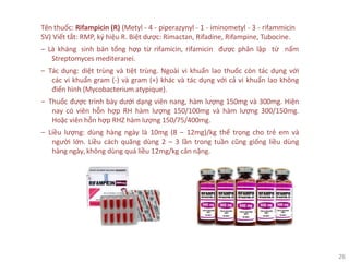26
Tên thuốc: Rifampicin (R) (Metyl - 4 - piperazynyl - 1 - iminometyl - 3 - rifammicin
SV) Viết tắt: RMP, ký hiệu R. Biệt dược: Rimactan, Rifadine, Rifampine, Tubocine.
‒ Là kháng sinh bán tổng hợp từ rifamicin, rifamicin được phân lập từ nấm
Streptomyces mediteranei.
‒ Tác dụng: diệt trùng và tiệt trùng. Ngoài vi khuẩn lao thuốc còn tác dụng với
các vi khuẩn gram (-) và gram (+) khác và tác dụng với cả vi khuẩn lao không
điển hình (Mycobacterium atypique).
‒ Thuốc được trình bày dưới dạng viên nang, hàm lượng 150mg và 300mg. Hiện
nay có viên hỗn hợp RH hàm lượng 150/100mg và hàm lượng 300/150mg.
Hoặc viên hỗn hợp RHZ hàm lượng 150/75/400mg.
‒ Liều lượng: dùng hàng ngày là 10mg (8 – 12mg)/kg thể trọng cho trẻ em và
người lớn. Liều cách quãng dùng 2 – 3 lần trong tuần cũng giống liều dùng
hàng ngày, không dùng quá liều 12mg/kg cân nặng.
 