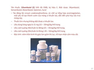 27
Tên thuốc: Ethambutol (E) Viết tắt EMB, ký hiệu E. Biệt dược: Myambutol,
Servambutol, Dexambutol, Sytomen, Sural
‒ Tác động lên enzym arabinosyltranferaz, ức chế sự tổng hợp araninogalactan,
một yếu tố tạo thành sườn của màng vi khuẩn lao, dẫn đến phá hủy cấu trúc
màng này.
‒ Thuốc kìm nhưng không diệt được vi khuẩn lao.
‒ Liều dùng hàng ngày là 15 mg (15 – 20mg)/kg thể trọng.
‒ Liều cách quãng 3lần/tuần là 30mg (25 – 35mg)/kg thể trọng.
‒ Liều cách quãng 2lần/tuần là 45mg ( 45 – 50mg)/kg thể trọng.
‒ Độc tính: viêm thần kinh thị giác làm giảm thị lực, rối loạn nhận cảm màu sắc
 