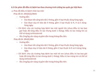 28
6.2 Các phác đồ điều trị bệnh lao theo chương trình chống lao quốc gia Việt Nam
a. Phác đồ điều trị bệnh nhân lao mới:
Phác đồ IA: 2RHZE(S)/4RHE
‒ Hướng dẫn:
+ Giai đoạn tấn công kéo dài 2 tháng, gồm 4 loại thuốc dùng hàng ngày.
+ Giai đoạn duy trì kéo dài 4 tháng, gồm 3 loại thuốc là R, H và E dùng
hàng ngày.
‒ Chỉ định: cho các trường hợp bệnh lao mới người lớn (chưa điều trị lao bao
giờ hoặc đã từng điều trị lao nhưng dưới 1 tháng). Điều trị lao màng tim có
thể sử dụng corticosteroid
‒ liều 2mg/kg cân nặng và giảm dần trong tháng đầu tiên.
Phác đồ IB: 2RHZE/4RH
‒ Hướng dẫn:
+ Giai đoạn tấn công kéo dài 2 tháng, gồm 4 loại thuốc dùng hàng ngày.
+ Giai đoạn duy trì kéo dài 4 tháng, gồm 2 loại thuốc là R và H dùng hàng
ngày.
‒ Chỉ định: cho các trường hợp bệnh lao mới trẻ em (chưa điều trị lao bao giờ
hoặc đã từng điều trị lao nhưng dưới 1 tháng). Điều trị lao màng tim có thể sử
dụng corticosteroid
‒ liều 2mg/kg cân nặng và giảm dần trong tháng đầu tiên.
 