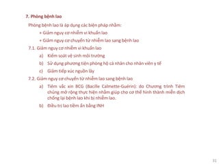 31
7. Phòng bệnh lao
Phòng bệnh lao là áp dụng các biện pháp nhằm:
+ Giảm nguy cơ nhiễm vi khuẩn lao
+ Giảm nguy cơ chuyển từ nhiễm lao sang bệnh lao
7.1. Giảm nguy cơ nhiễm vi khuẩn lao
a) Kiểm soát vệ sinh môi trường
b) Sử dụng phương tiện phòng hộ cá nhân cho nhân viên y tế
c) Giảm tiếp xúc nguồn lây
7.2. Giảm nguy cơ chuyển từ nhiễm lao sang bệnh lao
a) Tiêm vắc xin BCG (Bacille Calmette-Guérin): do Chương trình Tiêm
chủng mở rộng thực hiện nhằm giúp cho cơ thể hình thành miễn dịch
chống lại bệnh lao khi bị nhiễm lao.
b) Điều trị lao tiềm ẩn bằng INH
 